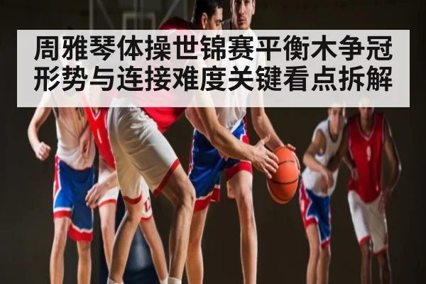 周雅琴体操世锦赛平衡木争冠形势与连接难度关键看点拆解